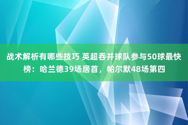 战术解析有哪些技巧 英超吞并球队参与50球最快榜：哈兰德39场居首，帕尔默48场第四