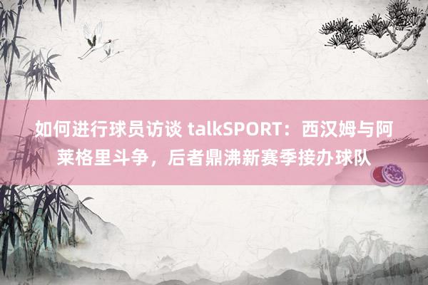 如何进行球员访谈 talkSPORT：西汉姆与阿莱格里斗争，后者鼎沸新赛季接办球队