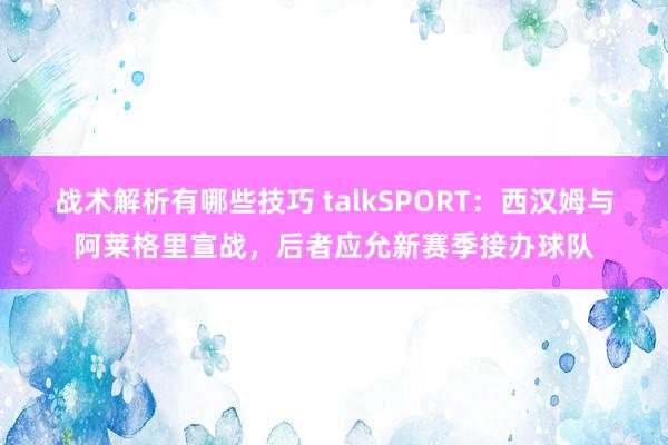 战术解析有哪些技巧 talkSPORT：西汉姆与阿莱格里宣战，后者应允新赛季接办球队