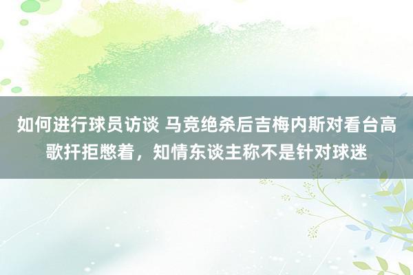 如何进行球员访谈 马竞绝杀后吉梅内斯对看台高歌扞拒憋着，知情东谈主称不是针对球迷