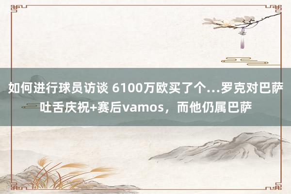 如何进行球员访谈 6100万欧买了个…罗克对巴萨吐舌庆祝+赛后vamos，而他仍属巴萨