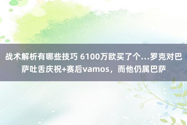 战术解析有哪些技巧 6100万欧买了个…罗克对巴萨吐舌庆祝+赛后vamos，而他仍属巴萨