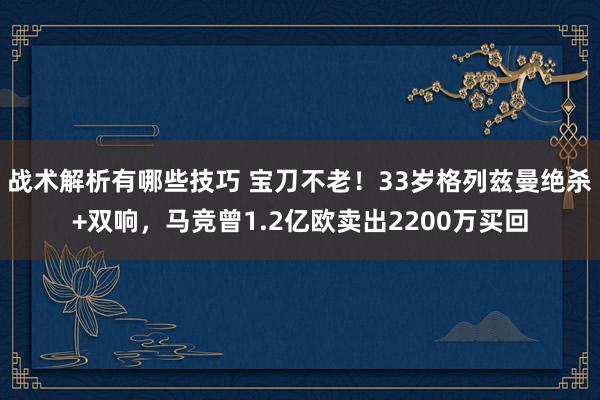 战术解析有哪些技巧 宝刀不老！33岁格列兹曼绝杀+双响，马竞曾1.2亿欧卖出2200万买回