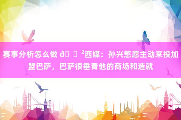 赛事分析怎么做 😲西媒：孙兴慜愿主动来投加盟巴萨，巴萨很垂青他的商场和造就