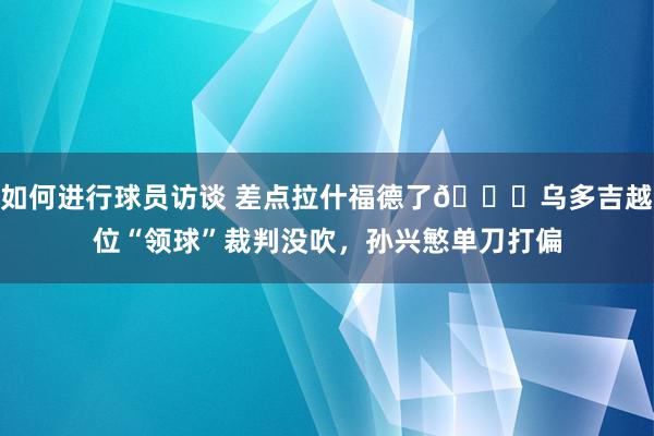 如何进行球员访谈 差点拉什福德了😅乌多吉越位“领球”裁判没吹，孙兴慜单刀打偏