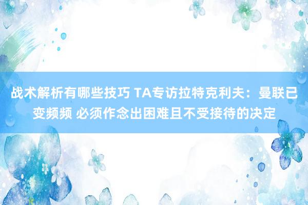 战术解析有哪些技巧 TA专访拉特克利夫：曼联已变频频 必须作念出困难且不受接待的决定