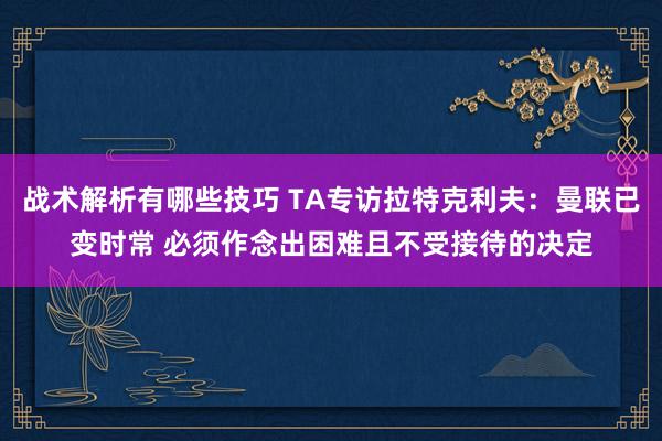 战术解析有哪些技巧 TA专访拉特克利夫：曼联已变时常 必须作念出困难且不受接待的决定