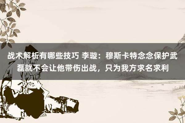 战术解析有哪些技巧 李璇：穆斯卡特念念保护武磊就不会让他带伤出战，只为我方求名求利