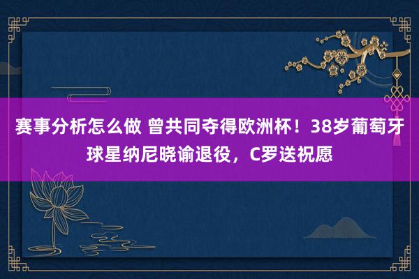 赛事分析怎么做 曾共同夺得欧洲杯！38岁葡萄牙球星纳尼晓谕退役，C罗送祝愿