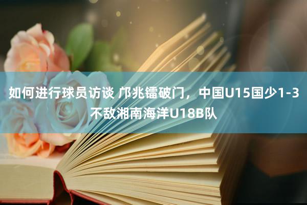 如何进行球员访谈 邝兆镭破门，中国U15国少1-3不敌湘南海洋U18B队