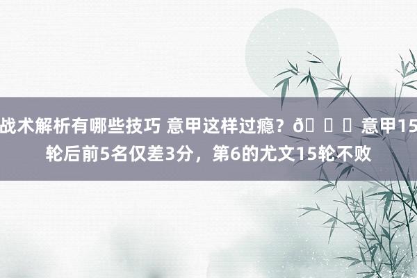 战术解析有哪些技巧 意甲这样过瘾？😏意甲15轮后前5名仅差3分，第6的尤文15轮不败