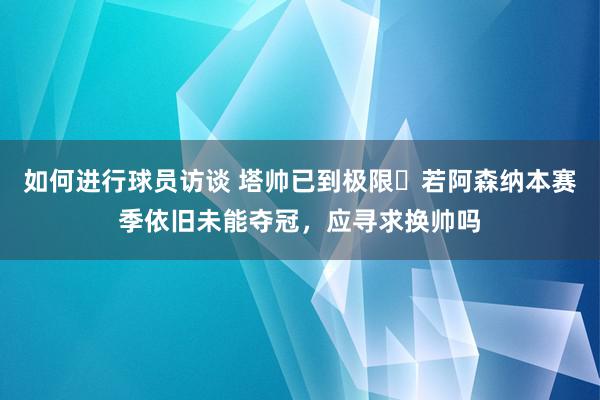 如何进行球员访谈 塔帅已到极限❓若阿森纳本赛季依旧未能夺冠，应寻求换帅吗