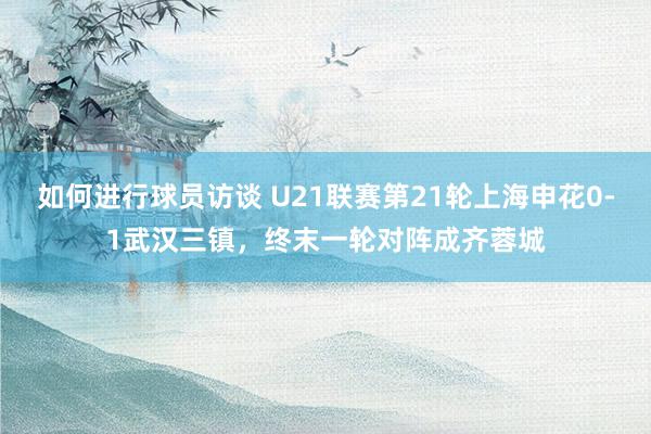 如何进行球员访谈 U21联赛第21轮上海申花0-1武汉三镇，终末一轮对阵成齐蓉城