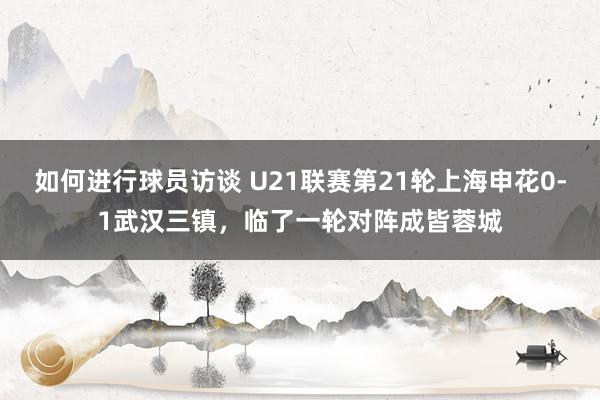 如何进行球员访谈 U21联赛第21轮上海申花0-1武汉三镇，临了一轮对阵成皆蓉城