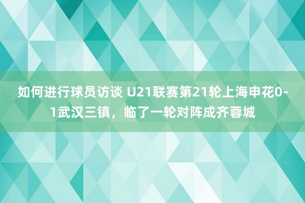 如何进行球员访谈 U21联赛第21轮上海申花0-1武汉三镇，临了一轮对阵成齐蓉城