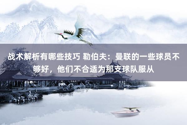 战术解析有哪些技巧 勒伯夫：曼联的一些球员不够好，他们不合适为那支球队服从