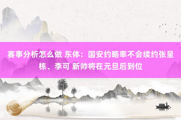 赛事分析怎么做 东体：国安约略率不会续约张呈栋、李可 新帅将在元旦后到位