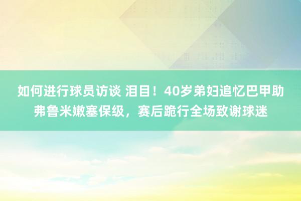 如何进行球员访谈 泪目！40岁弟妇追忆巴甲助弗鲁米嫩塞保级，赛后跪行全场致谢球迷