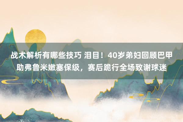 战术解析有哪些技巧 泪目！40岁弟妇回顾巴甲助弗鲁米嫩塞保级，赛后跪行全场致谢球迷