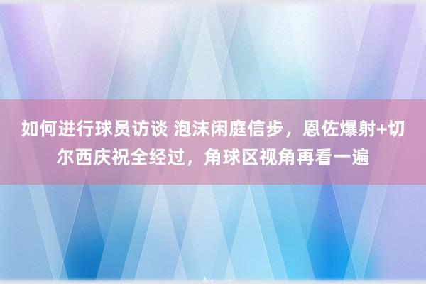 如何进行球员访谈 泡沫闲庭信步，恩佐爆射+切尔西庆祝全经过，角球区视角再看一遍