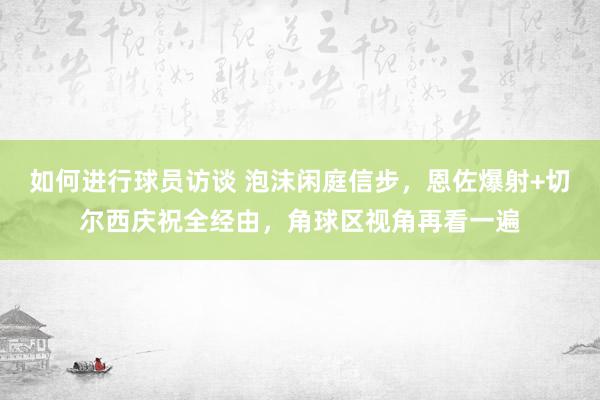 如何进行球员访谈 泡沫闲庭信步，恩佐爆射+切尔西庆祝全经由，角球区视角再看一遍