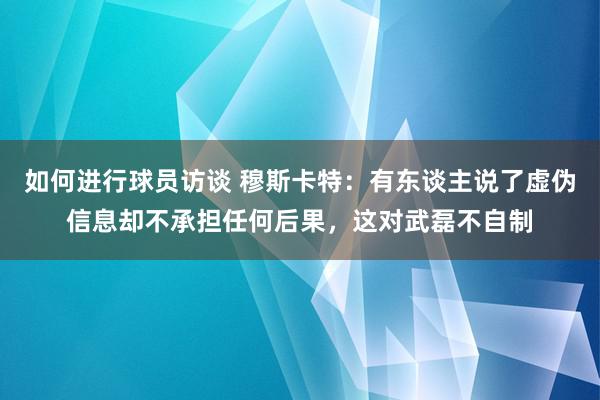 如何进行球员访谈 穆斯卡特：有东谈主说了虚伪信息却不承担任何后果，这对武磊不自制