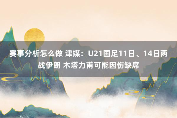 赛事分析怎么做 津媒：U21国足11日、14日两战伊朗 木塔力甫可能因伤缺席