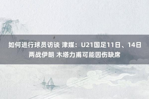 如何进行球员访谈 津媒：U21国足11日、14日两战伊朗 木塔力甫可能因伤缺席