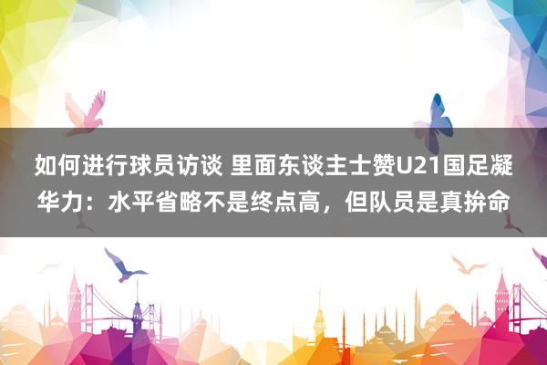 如何进行球员访谈 里面东谈主士赞U21国足凝华力：水平省略不是终点高，但队员是真拚命