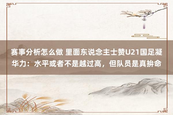 赛事分析怎么做 里面东说念主士赞U21国足凝华力：水平或者不是越过高，但队员是真拚命