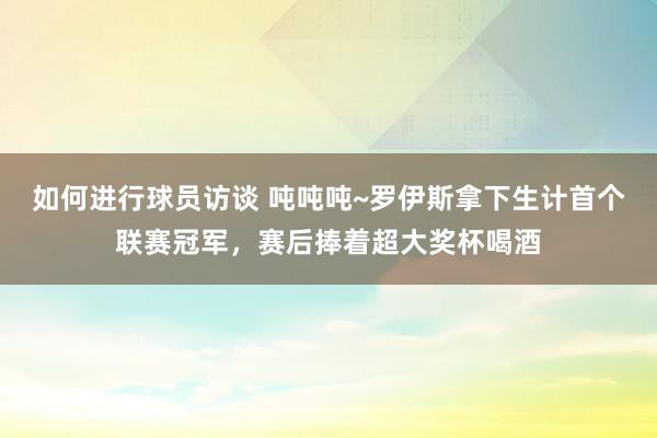 如何进行球员访谈 吨吨吨~罗伊斯拿下生计首个联赛冠军，赛后捧着超大奖杯喝酒