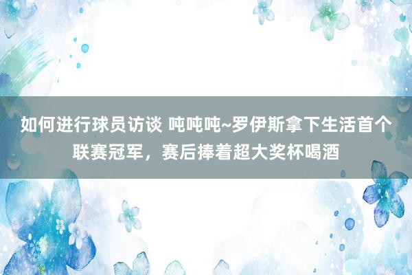 如何进行球员访谈 吨吨吨~罗伊斯拿下生活首个联赛冠军，赛后捧着超大奖杯喝酒