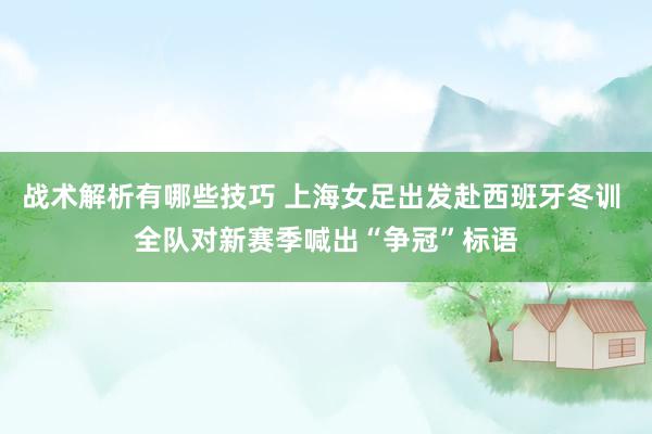 战术解析有哪些技巧 上海女足出发赴西班牙冬训 全队对新赛季喊出“争冠”标语