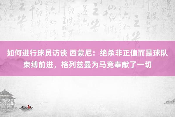 如何进行球员访谈 西蒙尼：绝杀非正值而是球队束缚前进，格列兹曼为马竞奉献了一切