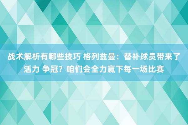 战术解析有哪些技巧 格列兹曼：替补球员带来了活力 争冠？咱们会全力赢下每一场比赛