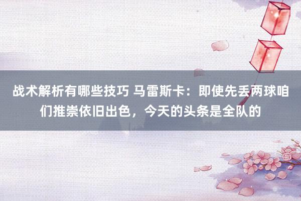 战术解析有哪些技巧 马雷斯卡：即使先丢两球咱们推崇依旧出色，今天的头条是全队的