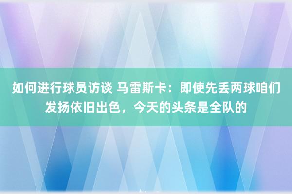 如何进行球员访谈 马雷斯卡：即使先丢两球咱们发扬依旧出色，今天的头条是全队的