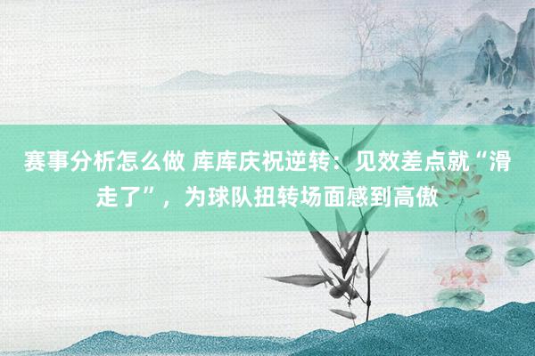 赛事分析怎么做 库库庆祝逆转：见效差点就“滑走了”，为球队扭转场面感到高傲