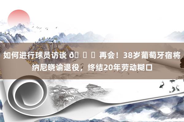 如何进行球员访谈 👋再会！38岁葡萄牙宿将纳尼晓谕退役，终结20年劳动糊口