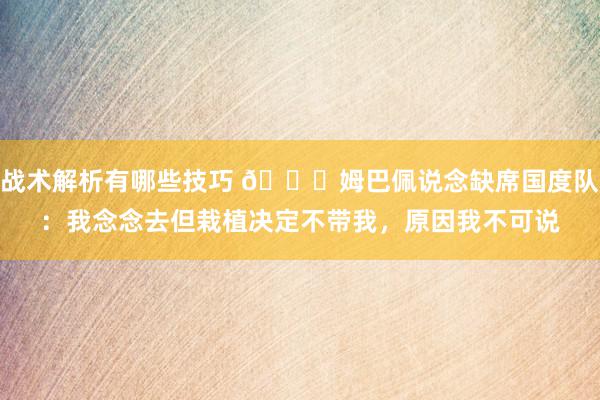 战术解析有哪些技巧 👀姆巴佩说念缺席国度队：我念念去但栽植决定不带我，原因我不可说