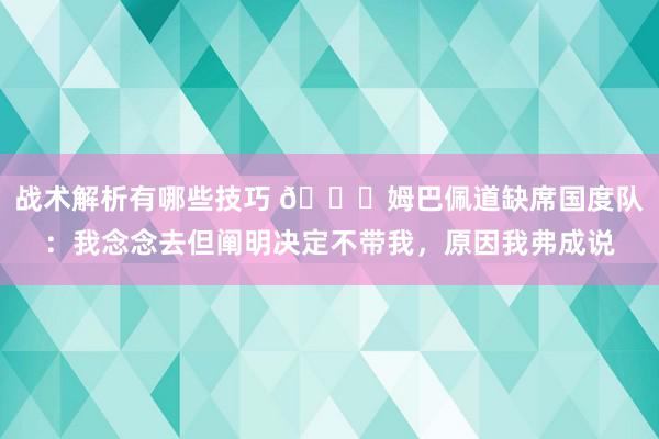 战术解析有哪些技巧 👀姆巴佩道缺席国度队：我念念去但阐明决定不带我，原因我弗成说