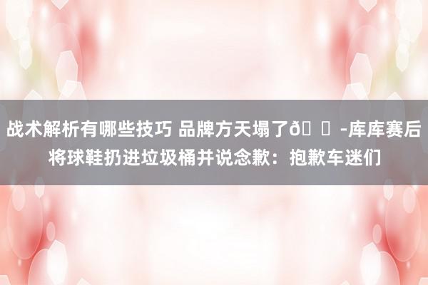 战术解析有哪些技巧 品牌方天塌了😭库库赛后将球鞋扔进垃圾桶并说念歉：抱歉车迷们