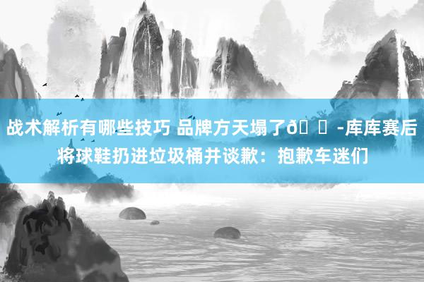 战术解析有哪些技巧 品牌方天塌了😭库库赛后将球鞋扔进垃圾桶并谈歉：抱歉车迷们