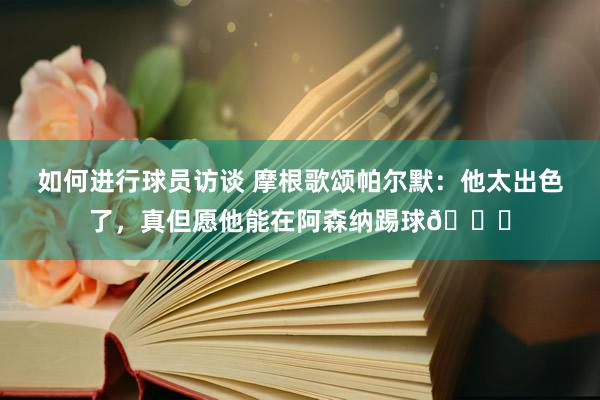 如何进行球员访谈 摩根歌颂帕尔默：他太出色了，真但愿他能在阿森纳踢球👍