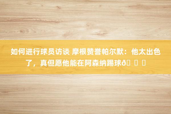 如何进行球员访谈 摩根赞誉帕尔默：他太出色了，真但愿他能在阿森纳踢球👍