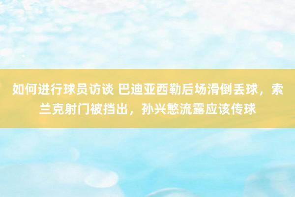 如何进行球员访谈 巴迪亚西勒后场滑倒丢球，索兰克射门被挡出，孙兴慜流露应该传球