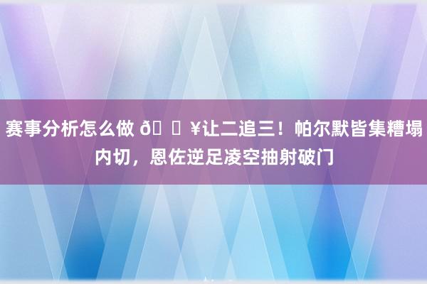 赛事分析怎么做 💥让二追三！帕尔默皆集糟塌内切，恩佐逆足凌空抽射破门