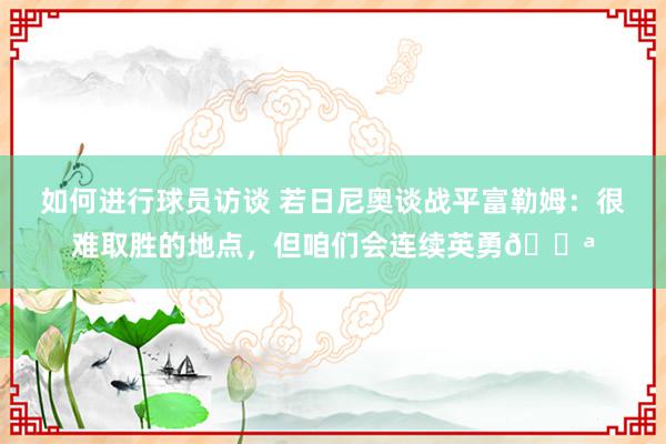 如何进行球员访谈 若日尼奥谈战平富勒姆：很难取胜的地点，但咱们会连续英勇💪