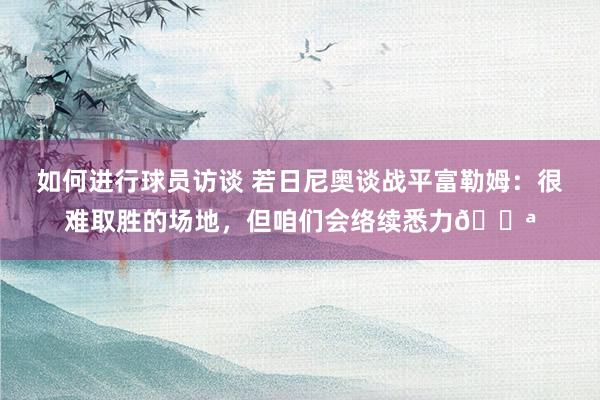 如何进行球员访谈 若日尼奥谈战平富勒姆：很难取胜的场地，但咱们会络续悉力💪