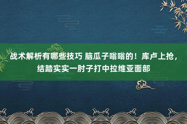 战术解析有哪些技巧 脑瓜子嗡嗡的！库卢上抢，结踏实实一肘子打中拉维亚面部